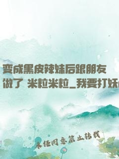 变成黑皮辣妹后跟朋友做了 米粒米粒